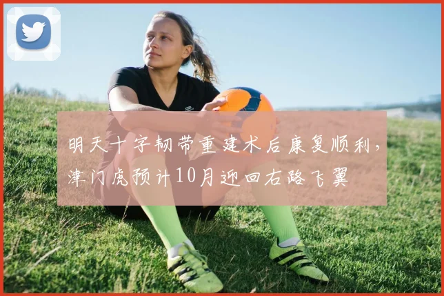 明天十字韧带重建术后康复顺利,津门虎预计10月迎回右路飞翼