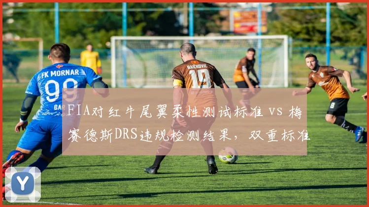 FIA对红牛尾翼柔性测试标准 vs 梅赛德斯DRS违规检测结果,双重标准引围场分裂